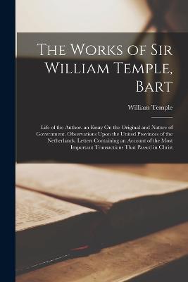 The Works of Sir William Temple, Bart: Life of the Author. an Essay On the Original and Nature of Government. Observations Upon the United Provinces of the Netherlands. Letters Containing an Account of the Most Important Transactions That Passed in Christ - William Temple - cover