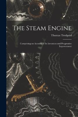 The Steam Engine: Comprising an Account of Its Invention and Progressive Improvement - Thomas Tredgold - cover