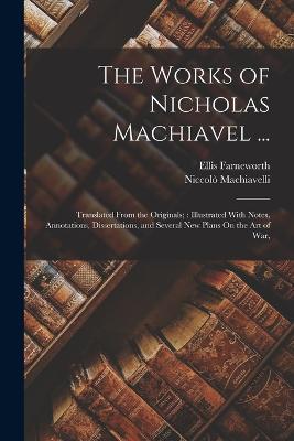 The Works of Nicholas Machiavel ...: Translated From the Originals; Illustrated With Notes, Annotations, Dissertations, and Several New Plans On the Art of War, - Niccolo Machiavelli,Ellis Farneworth - cover