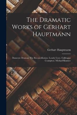 The Dramatic Works of Gerhart Hauptmann: Domestic Dramas: The Reconcilliation. Lonely Lives. Colleague Crampton. Michael Kramer - Gerhart Hauptmann - cover