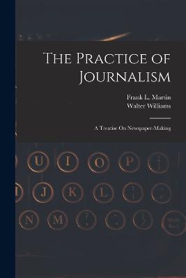 The Practice of Journalism: A Treatise On Newspaper-Making - Walter Williams,Frank L Martin - cover