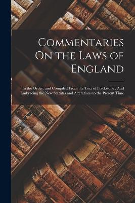 Commentaries On the Laws of England: In the Order, and Compiled From the Text of Blackstone: And Embracing the New Statutes and Alterations to the Present Time - Anonymous - cover