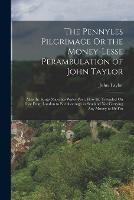 The Pennyles Pilgrimage Or the Money-Lesse Perambulation of John Taylor: Alias the Kings Majesties Water-Poet. How He Travailed On Foot From London to Edenborough in Scotland Not Carrying Any Money to Or Fro