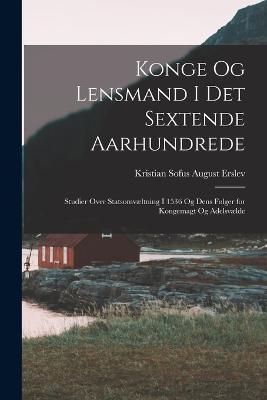 Konge Og Lensmand I Det Sextende Aarhundrede: Studier Over Statsomvæltning I 1536 Og Dens Følger for Kongemagt Og Adelsvælde - Kristian Sofus August Erslev - cover