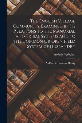 The English Village Community Examined in Its Relations to the Manorial and Tribal Systems and to the Common Or Open Field System of Husbandry: An Essay in Economic History - Frederic Seebohm - cover