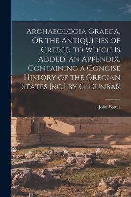 Archaeologia Graeca, Or the Antiquities of Greece. to Which Is Added, an Appendix, Containing a Concise History of the Grecian States [&c.] by G. Dunbar - John Potter - cover