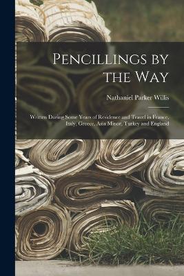 Pencillings by the Way: Written During Some Years of Residence and Travel in France, Italy, Greece, Asia Minor, Turkey and England - Nathaniel Parker Willis - cover