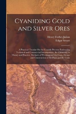 Cyaniding Gold and Silver Ores: A Practical Treatise On the Cyanide Process; Embracing Technical and Commercial Investigations, the Chemistry in Theory and Practice, Methods of Working and the Costs, Design and Construction of the Plant and the Costs - Henry Forbes Julian,Edgar Smart - cover