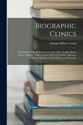 Biographic Clinics: The Origin of the Ill-Health of George Eliot, George Henry Lewes, Wagner, Parkman, Jane Welch [!] Carlyle, Spencer, Whittier, Margaret Fuller Ossoli, and Nietzsche - George Milbry Gould - cover