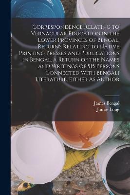 Correspondence Relating to Vernacular Education in the Lower Provinces of Bengal. Returns Relating to Native Printing Presses and Publications in Bengal. a Return of the Names and Writings of 515 Persons Connected With Bengali Literature, Either As Author - James Long,James Bengal - cover