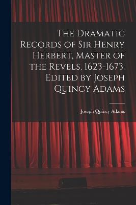 The Dramatic Records of Sir Henry Herbert, Master of the Revels, 1623-1673. Edited by Joseph Quincy Adams - Joseph Quincy Adams - cover