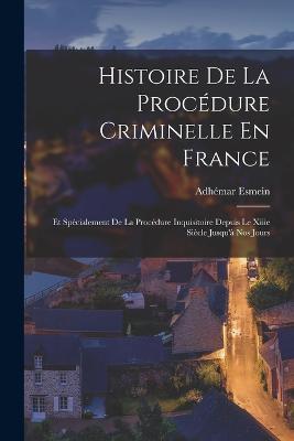 Histoire De La Procedure Criminelle En France: Et Specialement De La Procedure Inquisitoire Depuis Le Xiiie Siecle Jusqu'a Nos Jours - Adhemar Esmein - cover