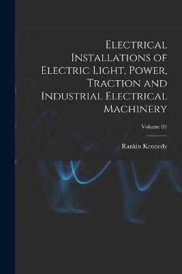 Electrical Installations of Electric Light, Power, Traction and Industrial Electrical Machinery; Volume 01 - Rankin Kennedy - cover