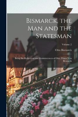 Bismarck, the man and the Statesman; Being the Reflections and Reminiscences of Otto, Prince von Bismarck; Volume 2 - Otto Bismarck - cover