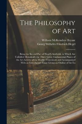 The Philosophy of Art: Being the Second Part of Hegel's Aesthetik, in Which are Unfolded Historically the Three Great Fundamental Phases of the Art-activity of the World: Translated, and Accompanied With an Introductory Essay Giving an Outline of the En - William McKendree Bryant,Georg Wilhelm Friedrich Hegel - cover