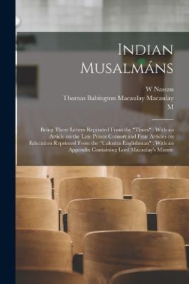 Indian Musalmans: Being Three Letters Reprinted From the Times: With an Article on the Late Prince Consort and Four Articles on Education Reprinted From the Calcutta Englishman: With an Appendix Containing Lord Macaulay's Minute - Thomas Babington Macaulay Macaulay,W Nassau 1825-1889 Lees,M 1794-1878 Garcin De Tassy - cover