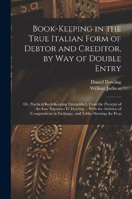 Book-keeping in the True Italian Form of Debtor and Creditor, by way of Double Entry; or, Practical Book-keeping Exemplified, From the Precepts of the Late Ingenious D. Dowling ... With the Addition of Computations in Exchange, and Tables Showing the Prop - William Jackson,Daniel Dowling - cover