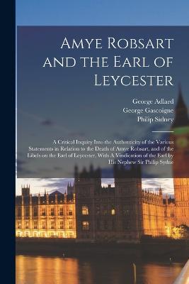 Amye Robsart and the Earl of Leycester: A Critical Inquiry Into the Authenticity of the Various Statements in Relation to the Death of Amye Robsart, and of the Libels on the Earl of Leycester, With A Vindication of the Earl by his Nephew Sir Philip Sydne - Philip Sidney,George Gascoigne,Robert Laneham - cover