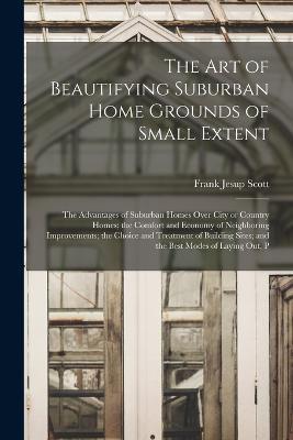 The art of Beautifying Suburban Home Grounds of Small Extent; the Advantages of Suburban Homes Over City or Country Homes; the Comfort and Economy of Neighboring Improvements; the Choice and Treatment of Building Sites; and the Best Modes of Laying out, P - Frank Jesup Scott - cover