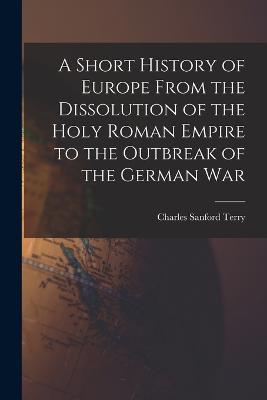 A Short History of Europe From the Dissolution of the Holy Roman Empire to the Outbreak of the German War - Charles Sanford Terry - cover