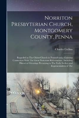 Norriton Presbyterian Church, Montgomery County, Penna: Regarded as The Oldest Church in Pennsylvania, Claiming Connection With The Great Protestant Reformation; Including Historical Gleanings Pertaining to The Early Settlers and Representatives of The - Charles Collins - cover