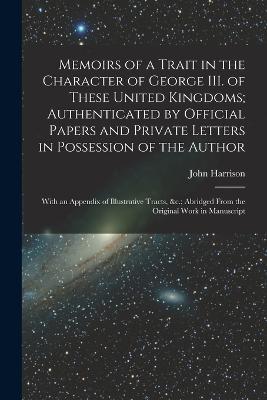 Memoirs of a Trait in the Character of George III. of These United Kingdoms; Authenticated by Official Papers and Private Letters in Possession of the Author: With an Appendix of Illustrative Tracts,   Abridged From the Original Work in Manuscript - John Harrison - cover