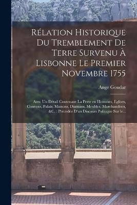 Relation historique du tremblement de terre survenu a Lisbonne le premier novembre 1755: Avec un detail contenant la perte en hommes, eglises, convens, palais, maisons, diamans, meubles, marchandises, &c.: precedee d'un discours politique sur le... - Ange Goudar - cover