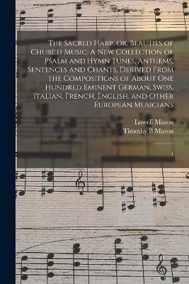 The Sacred Harp, or, Beauties of Church Music: A new Collection of Psalm and Hymn Tunes, Anthems, Sentences and Chants, Derived From the Compositions of About one Hundred Eminent German, Swiss, Italian, French, English, and Other European Musicians: 1 - Lowell Mason,Timothy B Mason - cover