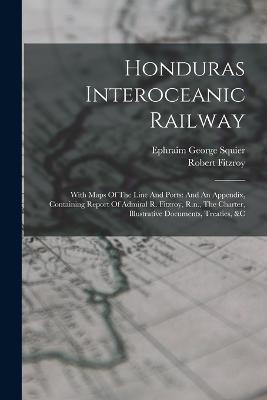 Honduras Interoceanic Railway: With Maps Of The Line And Ports: And An Appendix, Containing Report Of Admiral R. Fitzroy, R.n., The Charter, Illustrative Documents, Treaties, &c - Ephraim George Squier,Robert Fitzroy - cover