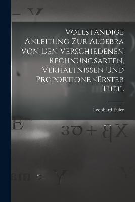 Vollstandige Anleitung zur Algebra von den verschiedenen Rechnungsarten, Verhaltnissen und Proportionen erster theil - Leonhard Euler - cover