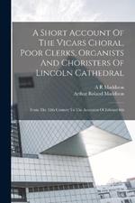 A Short Account Of The Vicars Choral, Poor Clerks, Organists And Choristers Of Lincoln Cathedral: From The 12th Century To The Accession Of Edward 6th