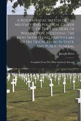 A Biographical Sketch Of The Military And Political Career Of The Late Duke Of Wellington, Including The Most Interesting Particulars Of His Death, Lying In State, And Public Funeral: Compiled From The Most Authentic Sources - Joseph Drew - cover