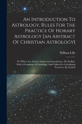 An Introduction To Astrology, Rules For The Practice Of Horary Astrology [an Abstract Of Christian Astrology]: To Which Are Added, Numerous Emendations, By Zadkiel. With A Grammar Of Astrology, And Tables For Calculating Nativities, By Zadkiel - William Lilly - cover