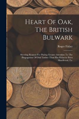 Heart Of Oak, The British Bulwark: Shewing Reasons For Paying Greater Attention To The Propagation Of Oak Timber Than Has Hitherto Been Manifested, Etc - Roger Fisher - cover
