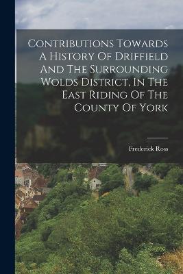 Contributions Towards A History Of Driffield And The Surrounding Wolds District, In The East Riding Of The County Of York - Frederick Ross - cover