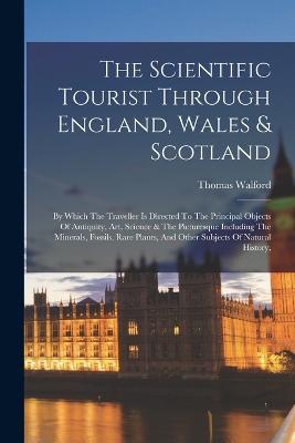 The Scientific Tourist Through England, Wales & Scotland: By Which The Traveller Is Directed To The Principal Objects Of Antiquity, Art, Science & The Picturesque Including The Minerals, Fossils, Rare Plants, And Other Subjects Of Natural History, - Thomas Walford - cover