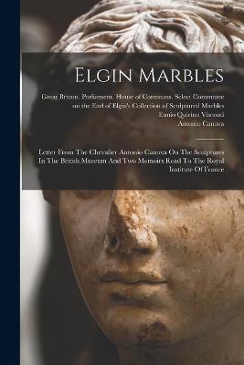 Elgin Marbles: Letter From The Chevalier Antonio Canova On The Sculptures In The British Museum And Two Memoirs Read To The Royal Institute Of France - Antonio Canova - cover