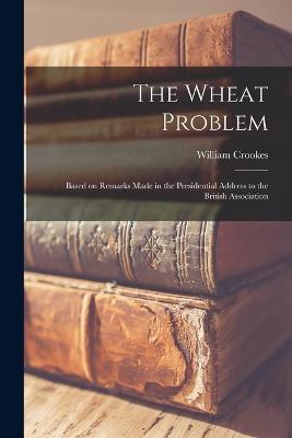 The Wheat Problem: Based on Remarks Made in the Presidential Address to the British Association - William Crookes - cover