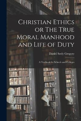 Christian Ethics or The True Moral Manhood and Life of Duty: A Textbook for Schools and Colleges - Daniel Seely Gregory - cover