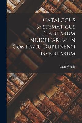 Catalogus Systematicus Plantarum Indigenarum in Comitatu Dublinensi Inventarum - Walter Wade - cover