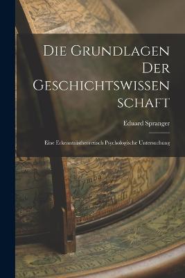 Die Grundlagen der Geschichtswissenschaft: Eine Erkenntnistheoretisch Psychologische Untersuchung - Eduard Spranger - cover