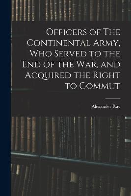Officers of The Continental Army, who Served to the end of the war, and Acquired the Right to Commut - Alexander Ray - cover