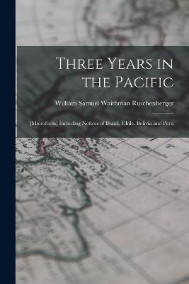 Three Years in the Pacific; [microform] Including Notices of Brazil, Chile, Bolivia and Peru - William Samuel Waithman Ruschenberger - cover