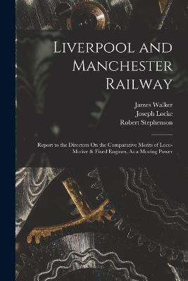 Liverpool and Manchester Railway: Report to the Directors On the Comparative Merits of Loco-Motive & Fixed Engines, As a Moving Power - James Walker,Robert Stephenson,Joseph Locke - cover