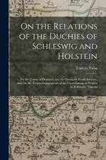 On the Relations of the Duchies of Schleswig and Holstein: To the Crown of Denmark and the Germanic Confederation, and On the Treaty-Engagements of the Great European Powers in Reference Thereto