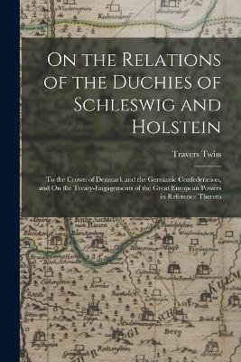 On the Relations of the Duchies of Schleswig and Holstein: To the Crown of Denmark and the Germanic Confederation, and On the Treaty-Engagements of the Great European Powers in Reference Thereto - Travers Twiss - cover