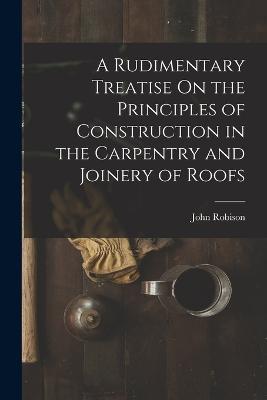 A Rudimentary Treatise On the Principles of Construction in the Carpentry and Joinery of Roofs - John Robison - cover