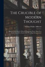 The Crucible of Modern Thought: What Is Going Into It; What Is Happening There; What Is to Come Out of It? a Study of the Prevailing Mental Unrest