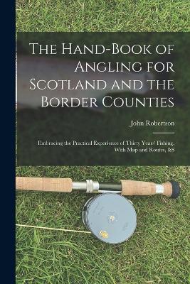 The Hand-Book of Angling for Scotland and the Border Counties: Embracing the Practical Experience of Thirty Years' Fishing, With Map and Routes, &S - John Robertson - cover