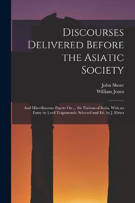 Discourses Delivered Before the Asiatic Society: And Miscellaneous Papers On ... the Nations of India. With an Essay by Lord Teignmouth. Selected and Ed. by J. Elmes - William Jones,John Shore - cover